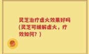 灵芝治疗虚火效果好吗(灵芝可缓解虚火，疗效如何？)