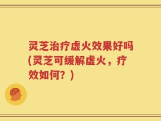 灵芝治疗虚火效果好吗(灵芝可缓解虚火，疗效如何？)