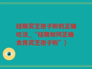 经期灵芝孢子粉的正确吃法_“经期如何正确食用灵芝孢子粉”)