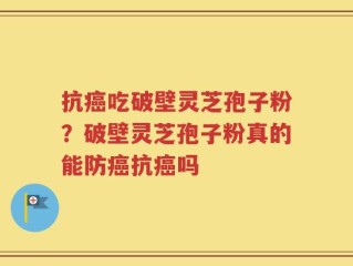 抗癌吃破壁灵芝孢子粉？破壁灵芝孢子粉真的能防癌抗癌吗