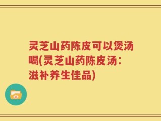 灵芝山药陈皮可以煲汤喝(灵芝山药陈皮汤：滋补养生佳品)