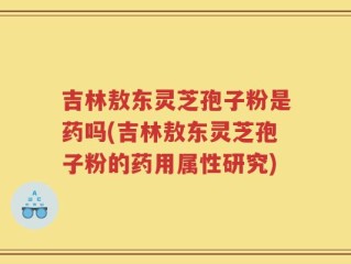 吉林敖东灵芝孢子粉是药吗(吉林敖东灵芝孢子粉的药用属性研究)