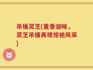 吊桶灵芝(重香滋味，灵芝吊桶再现惊艳风采)