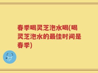 春季喝灵芝泡水喝(喝灵芝泡水的最佳时间是春季)