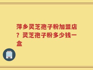萍乡灵芝孢子粉加盟店？灵芝孢子粉多少钱一盒