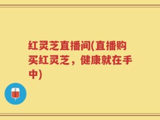 红灵芝直播间(直播购买红灵芝，健康就在手中)
