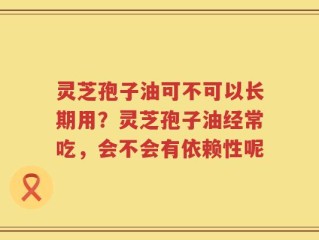 灵芝孢子油可不可以长期用？灵芝孢子油经常吃，会不会有依赖性呢
