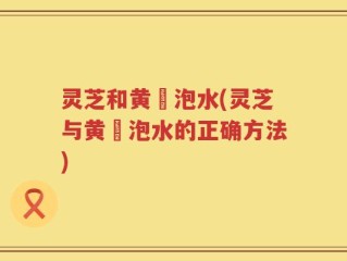 灵芝和黄茋泡水(灵芝与黄茋泡水的正确方法)