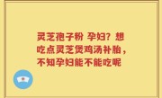 灵芝孢子粉 孕妇？想吃点灵芝煲鸡汤补胎，不知孕妇能不能吃呢