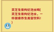 灵芝生姜枸杞泡水喝(灵芝生姜枸杞泡水，一杯健康养生美容饮料！)