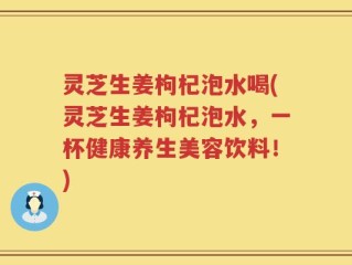 灵芝生姜枸杞泡水喝(灵芝生姜枸杞泡水，一杯健康养生美容饮料！)