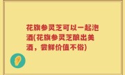 花旗参灵芝可以一起泡酒(花旗参灵芝酿出美酒，尝鲜价值不俗)