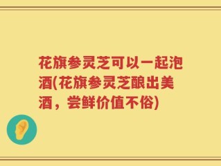 花旗参灵芝可以一起泡酒(花旗参灵芝酿出美酒，尝鲜价值不俗)