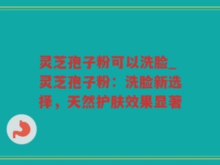 灵芝孢子粉可以洗脸_灵芝孢子粉：洗脸新选择，天然护肤效果显著