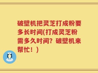破壁机把灵芝打成粉要多长时间(打成灵芝粉需多久时间？破壁机来帮忙！)