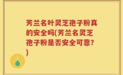 芳兰名叶灵芝孢子粉真的安全吗(芳兰名灵芝孢子粉是否安全可靠？)