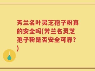 芳兰名叶灵芝孢子粉真的安全吗(芳兰名灵芝孢子粉是否安全可靠？)
