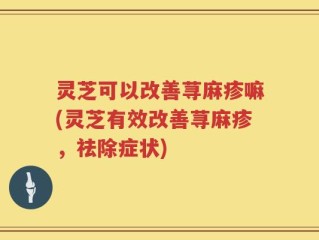 灵芝可以改善荨麻疹嘛(灵芝有效改善荨麻疹，祛除症状)