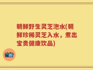 朝鲜野生灵芝泡水(朝鲜珍稀灵芝入水，煮出宝贵健康饮品)