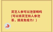 灵芝人参可以泡茶喝吗(可以将灵芝和人参泡茶，提高免疫力！)