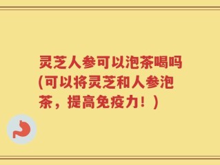 灵芝人参可以泡茶喝吗(可以将灵芝和人参泡茶，提高免疫力！)