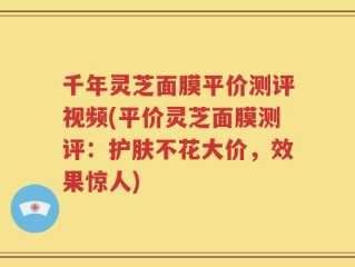千年灵芝面膜平价测评视频(平价灵芝面膜测评：护肤不花大价，效果惊人)