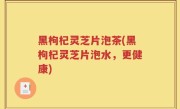 黑枸杞灵芝片泡茶(黑枸杞灵芝片泡水，更健康)