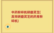 中药粉碎机研磨灵芝(高效研磨灵芝的药用粉碎机)