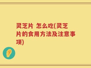 灵芝片 怎么吃(灵芝片的食用方法及注意事项)