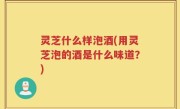 灵芝什么样泡酒(用灵芝泡的酒是什么味道？)