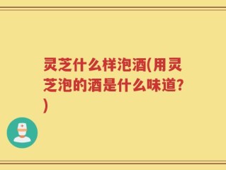 灵芝什么样泡酒(用灵芝泡的酒是什么味道？)