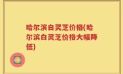 哈尔滨白灵芝价格(哈尔滨白灵芝价格大幅降低)