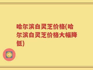 哈尔滨白灵芝价格(哈尔滨白灵芝价格大幅降低)