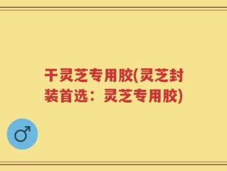 干灵芝专用胶(灵芝封装首选：灵芝专用胶)