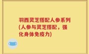 羽西灵芝搭配人参系列(人参与灵芝搭配，强化身体免疫力)