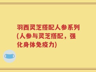 羽西灵芝搭配人参系列(人参与灵芝搭配，强化身体免疫力)