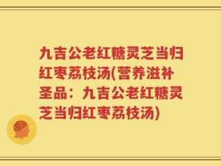 九吉公老红糖灵芝当归红枣荔枝汤(营养滋补圣品：九吉公老红糖灵芝当归红枣荔枝汤)