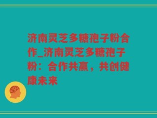 济南灵芝多糖孢子粉合作_济南灵芝多糖孢子粉：合作共赢，共创健康未来