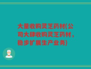 大量收购灵芝药材(公司大肆收购灵芝药材，稳步扩展生产业务)