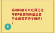 脑动脉瘤可以吃灵芝孢子粉吗(脑动脉瘤患者可食用灵芝孢子粉吗？)