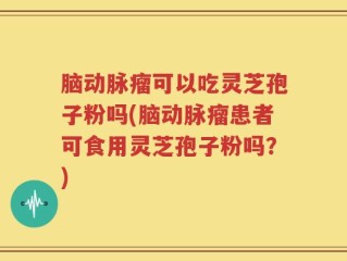 脑动脉瘤可以吃灵芝孢子粉吗(脑动脉瘤患者可食用灵芝孢子粉吗？)