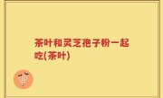 茶叶和灵芝孢子粉一起吃(茶叶)