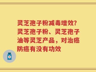 灵芝孢子粉减毒增效？灵芝孢子粉、灵芝孢子油等灵芝产品，对治癌防癌有没有功效