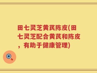 田七灵芝黄芪陈皮(田七灵芝配合黄芪和陈皮，有助于健康管理)