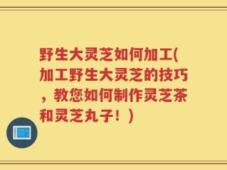 野生大灵芝如何加工(加工野生大灵芝的技巧，教您如何制作灵芝茶和灵芝丸子！)