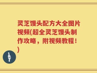 灵芝馒头配方大全图片视频(超全灵芝馒头制作攻略，附视频教程！)