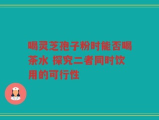喝灵芝孢子粉时能否喝茶水 探究二者同时饮用的可行性