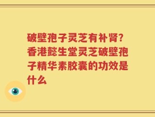 破壁孢子灵芝有补肾？香港懿生堂灵芝破壁孢子精华素胶囊的功效是什么