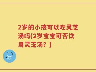 2岁的小孩可以吃灵芝汤吗(2岁宝宝可否饮用灵芝汤？)