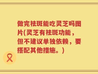 做完祛斑能吃灵芝吗图片(灵芝有祛斑功能，但不建议单独依赖，要搭配其他措施。)